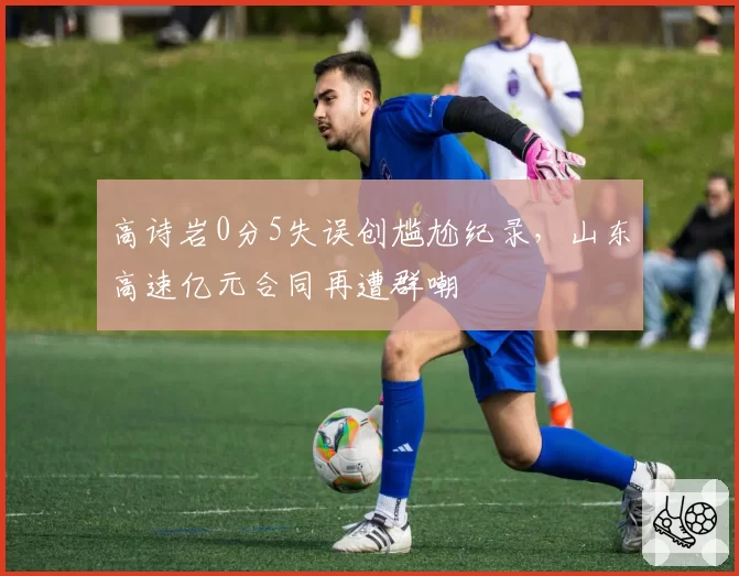 高诗岩0分5失误创尴尬纪录,山东高速亿元合同再遭群嘲