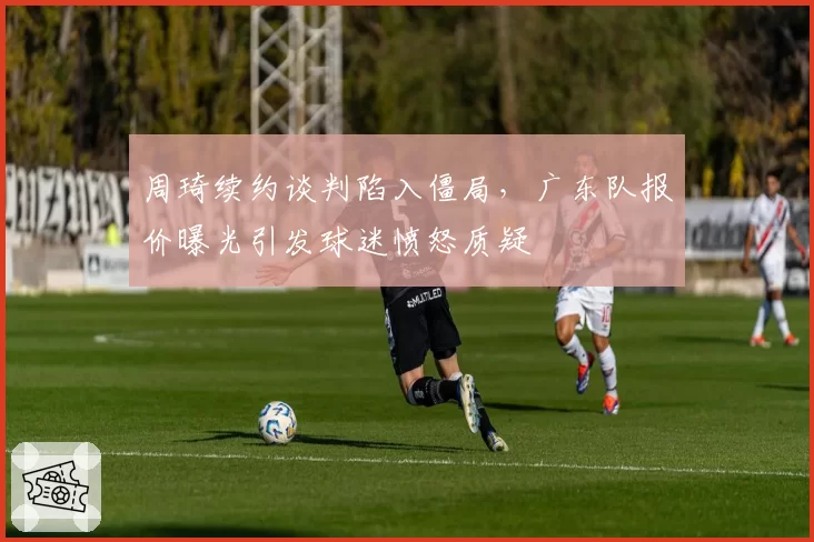 周琦续约谈判陷入僵局，广东队报价曝光引发球迷愤怒质疑