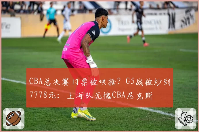 CBA总决赛门票被哄抢？G5战被炒到7778元：上海队无愧CBA尼克斯