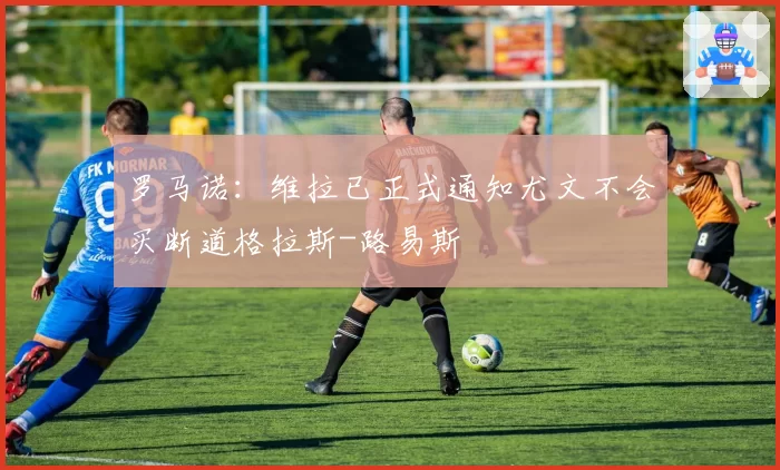 罗马诺：维拉已正式通知尤文不会买断道格拉斯-路易斯