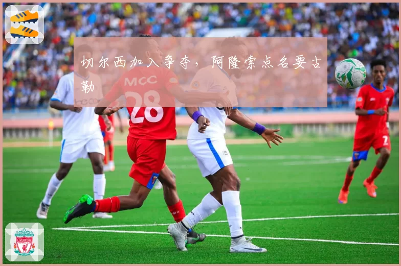 切尔西加入争夺，阿隆索点名要古勒