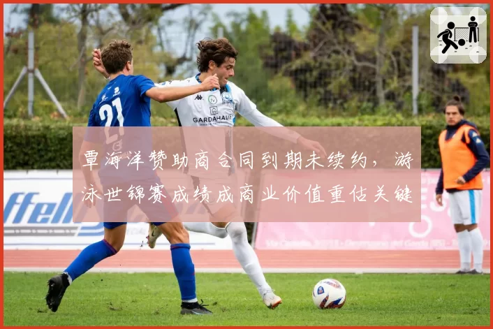 覃海洋赞助商合同到期未续约，游泳世锦赛成绩成商业价值重估关键筹码？