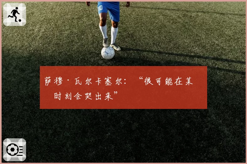 萨穆·瓦尔卡塞尔：“很可能在某个时刻会哭出来”