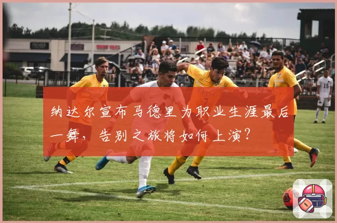 纳达尔宣布马德里为职业生涯最后一舞，告别之旅将如何上演？