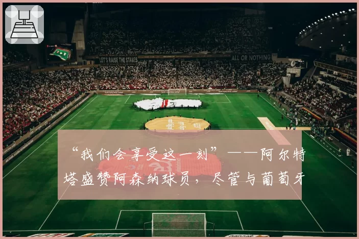 “我们会享受这一刻”——阿尔特塔盛赞阿森纳球员，尽管与葡萄牙体育战平
