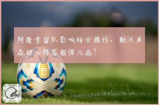 阿隆索留队影响转会操作,勒沃库森核心阵容能保几成?