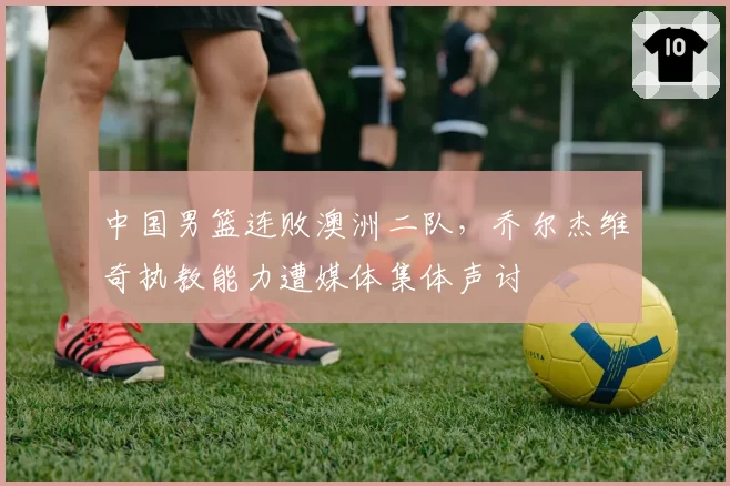 中国男篮连败澳洲二队,乔尔杰维奇执教能力遭媒体集体声讨