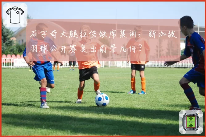 石宇奇大腿拉伤缺席集训，新加坡羽球公开赛复出前景几何？