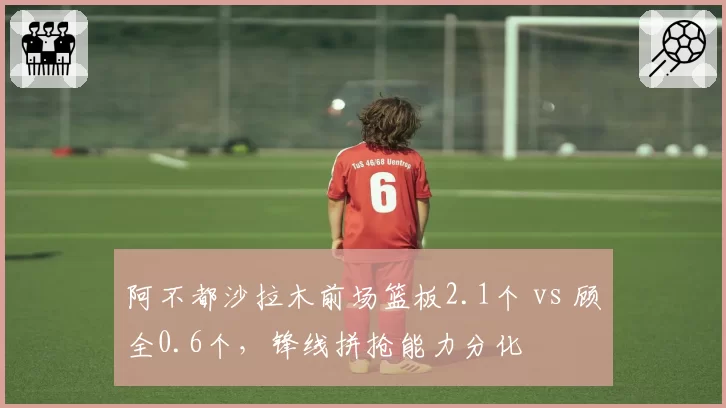 阿不都沙拉木前场篮板2.1个 vs 顾全0.6个，锋线拼抢能力分化