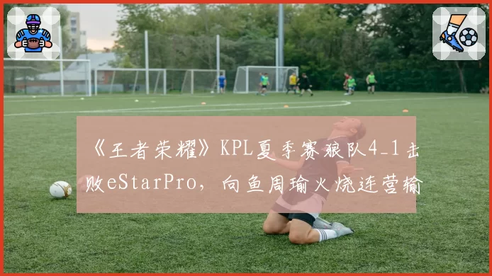 《王者荣耀》KPL夏季赛狼队4_1击败eStarPro，向鱼周瑜火烧连营输出拉满