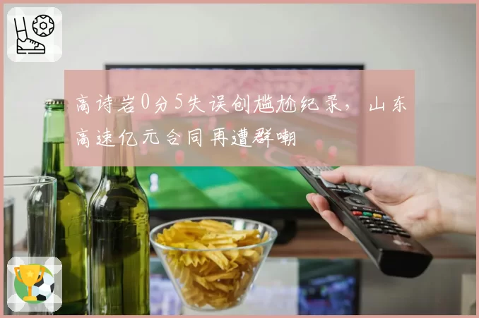 高诗岩0分5失误创尴尬纪录,山东高速亿元合同再遭群嘲