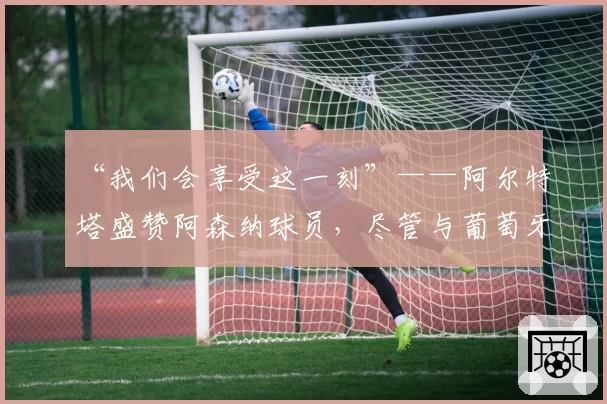 “我们会享受这一刻”——阿尔特塔盛赞阿森纳球员，尽管与葡萄牙体育战平