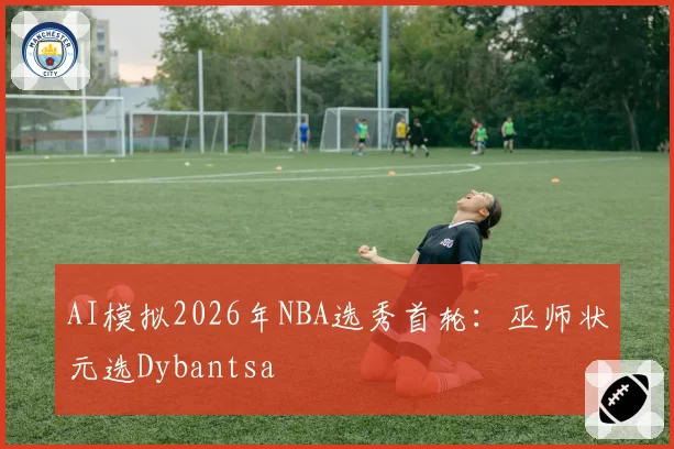AI模拟2026年NBA选秀首轮：巫师状元选Dybantsa