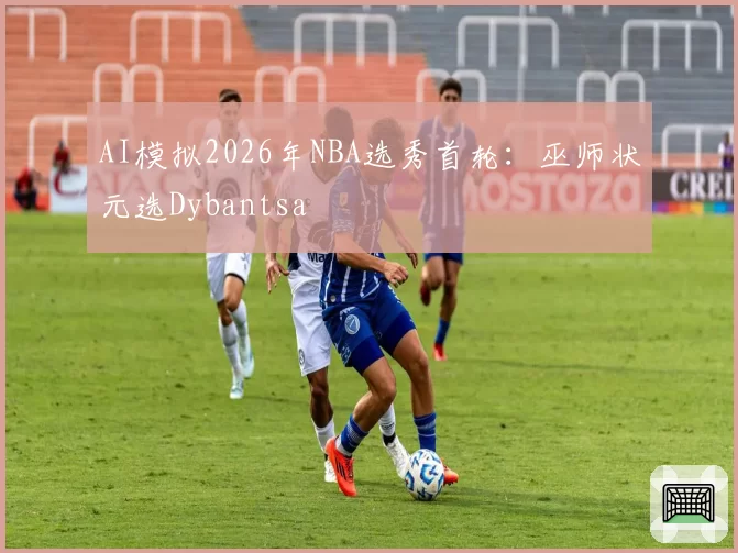 AI模拟2026年NBA选秀首轮：巫师状元选Dybantsa