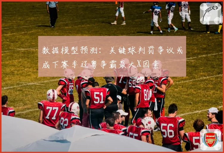 数据模型预测:关键球判罚争议或成下赛季辽粤争霸最大X因素