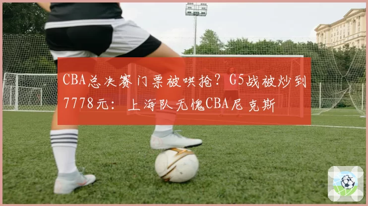 CBA总决赛门票被哄抢？G5战被炒到7778元：上海队无愧CBA尼克斯