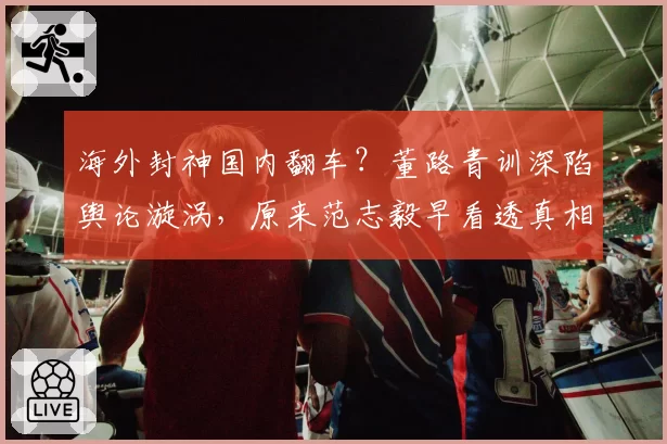 海外封神国内翻车?董路青训深陷舆论漩涡,原来范志毅早看透真相