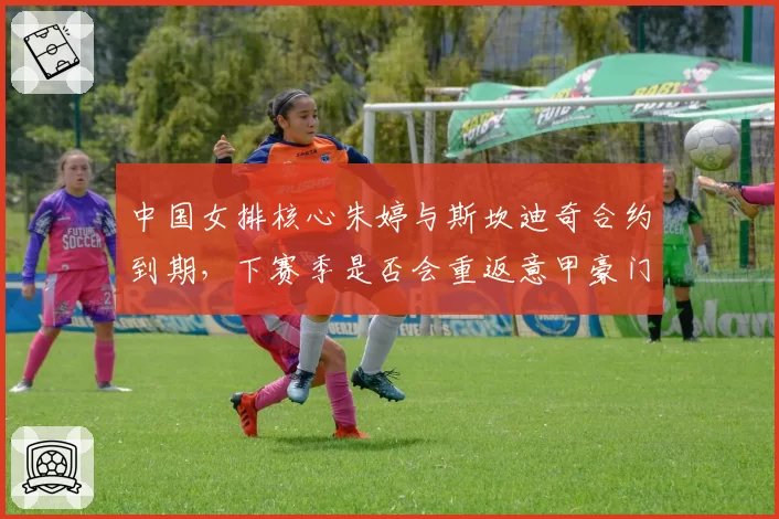 中国女排核心朱婷与斯坎迪奇合约到期,下赛季是否会重返意甲豪门?