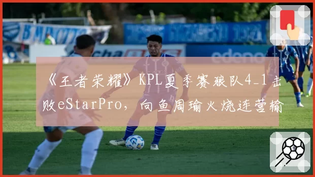 《王者荣耀》KPL夏季赛狼队4_1击败eStarPro,向鱼周瑜火烧连营输出拉满