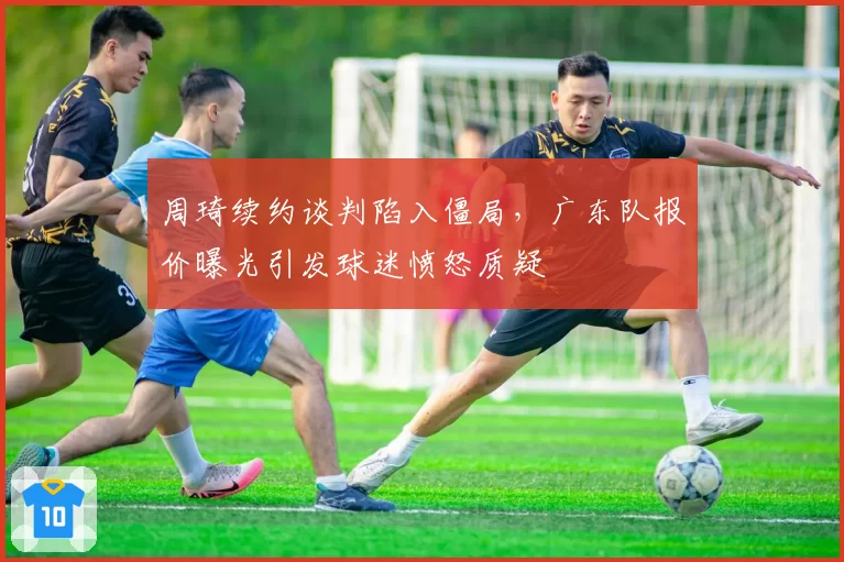 周琦续约谈判陷入僵局，广东队报价曝光引发球迷愤怒质疑