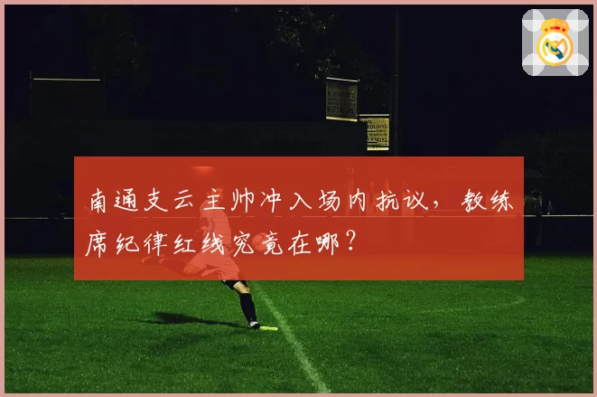 南通支云主帅冲入场内抗议,教练席纪律红线究竟在哪?