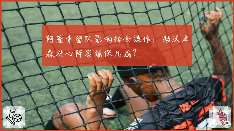 阿隆索留队影响转会操作,勒沃库森核心阵容能保几成?