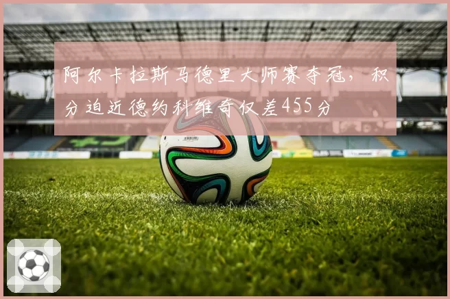 阿尔卡拉斯马德里大师赛夺冠，积分迫近德约科维奇仅差455分