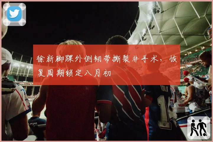 徐新脚踝外侧韧带撕裂非手术,恢复周期锁定八月初