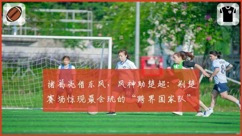 诸葛亮借东风，风神助楚超：荆楚赛场惊现最会玩的“跨界国家队”