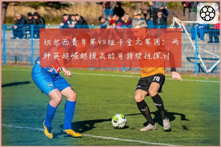 切尔西青年军vs纽卡金元军团：两种英超崛起模式的可持续性探讨