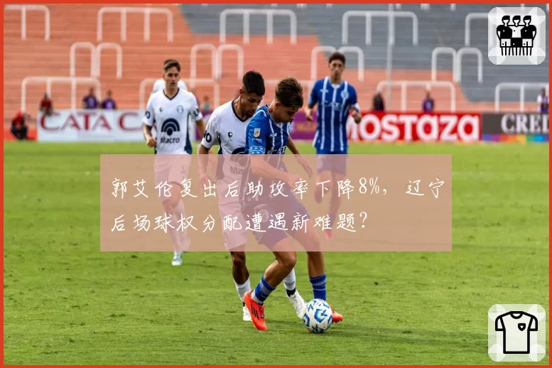 郭艾伦复出后助攻率下降8%，辽宁后场球权分配遭遇新难题？