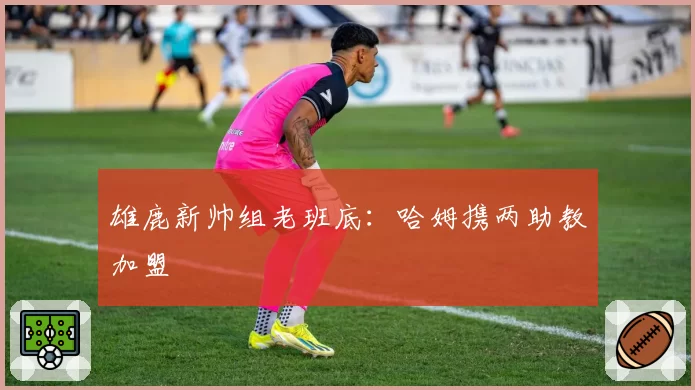 雄鹿新帅组老班底:哈姆携两助教加盟