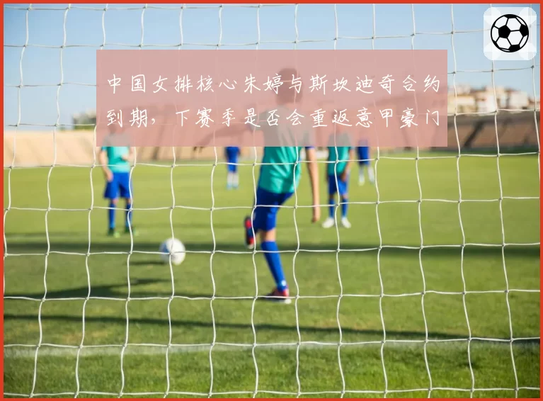 中国女排核心朱婷与斯坎迪奇合约到期,下赛季是否会重返意甲豪门?