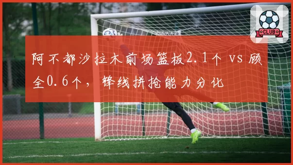 阿不都沙拉木前场篮板2.1个 vs 顾全0.6个，锋线拼抢能力分化