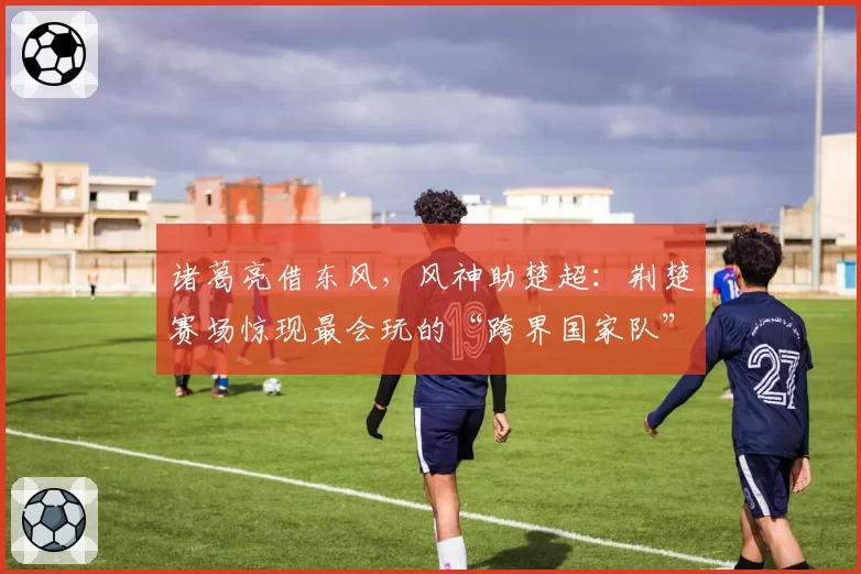 诸葛亮借东风，风神助楚超：荆楚赛场惊现最会玩的“跨界国家队”